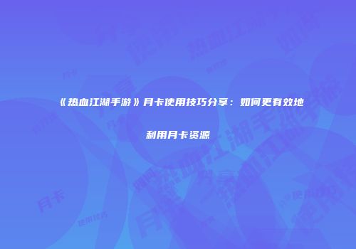 《热血江湖手游》月卡使用技巧分享：如何更有效地利用月卡资源