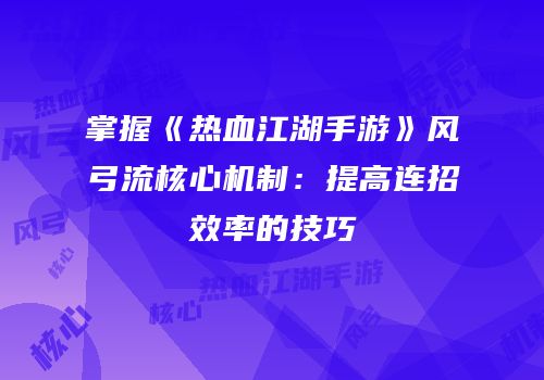 掌握《热血江湖手游》风弓流核心机制：提高连招效率的技巧