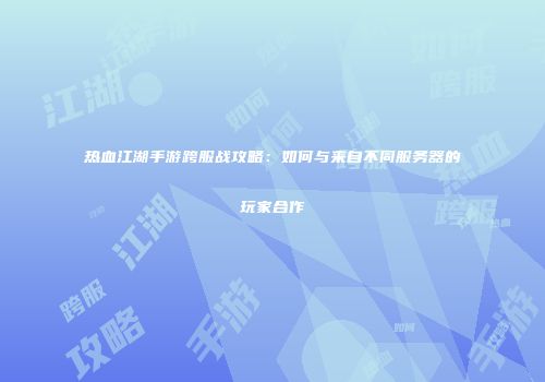 热血江湖手游跨服战攻略：如何与来自不同服务器的玩家合作