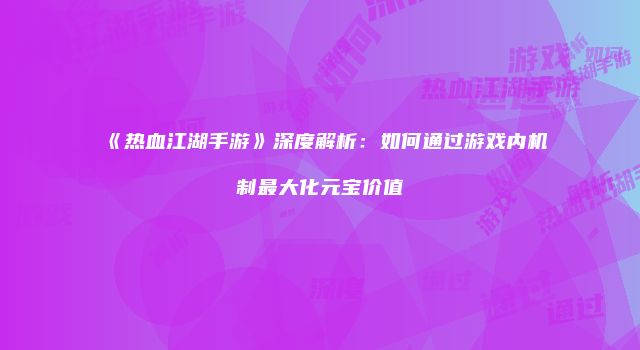 《热血江湖手游》深度解析：如何通过游戏内机制最大化元宝价值