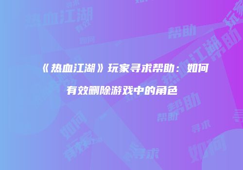 《热血江湖》玩家寻求帮助：如何有效删除游戏中的角色