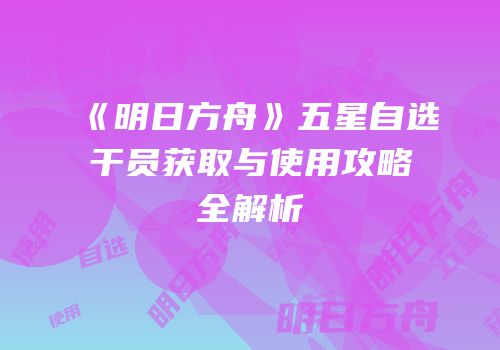 《明日方舟》五星自选干员获取与使用攻略全解析