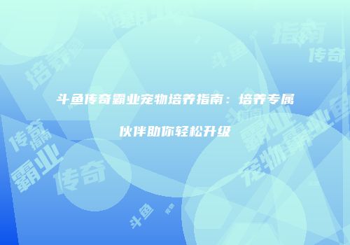 斗鱼传奇霸业宠物培养指南:培养专属伙伴助你轻松升级