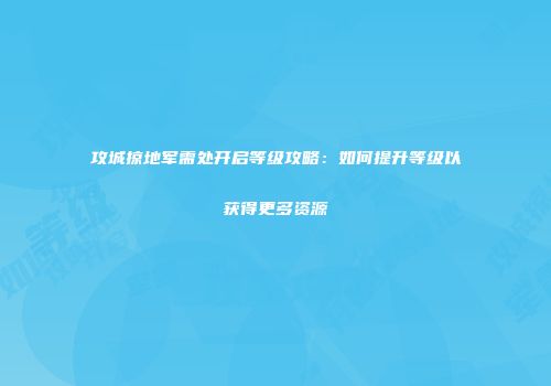 攻城掠地军需处开启等级攻略:如何提升等级以获得更多资源
