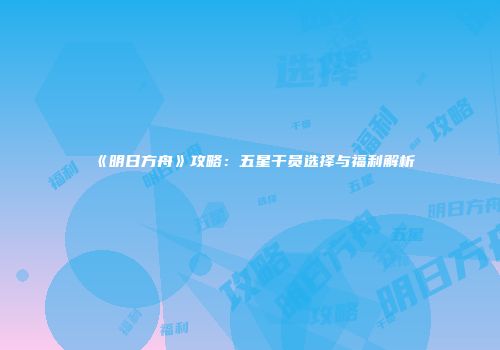 《明日方舟》攻略：五星干员选择与福利解析
