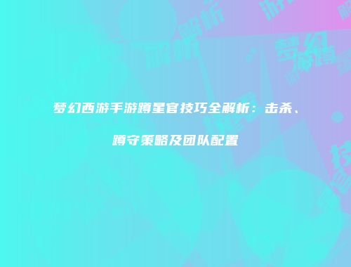 梦幻西游手游蹲星官技巧全解析：击杀、蹲守策略及团队配置