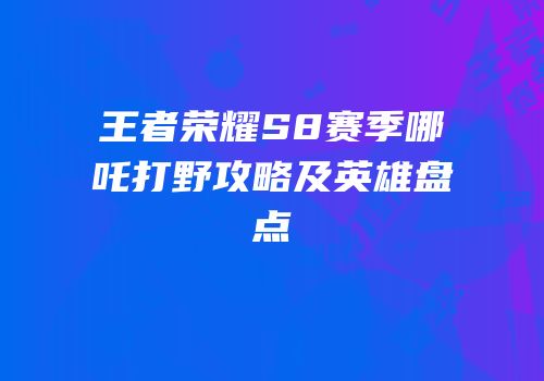 王者荣耀S8赛季哪吒打野攻略及英雄盘点