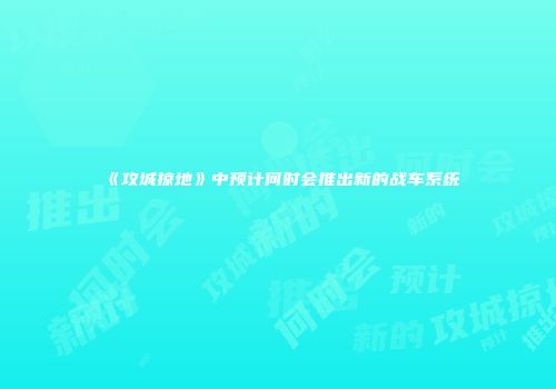 《攻城掠地》中预计何时会推出新的战车系统