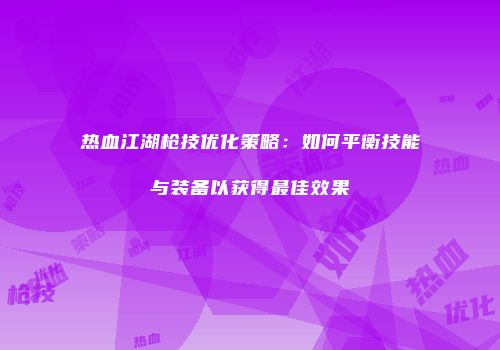 热血江湖枪技优化策略:如何平衡技能与装备以获得最佳效果
