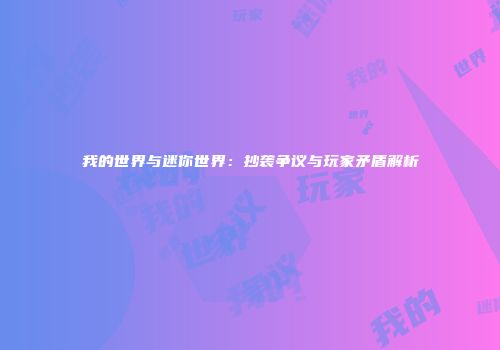 我的世界与迷你世界：抄袭争议与玩家矛盾解析