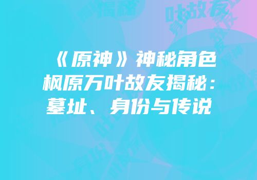 《原神》神秘角色枫原万叶故友揭秘：墓址、身份与传说