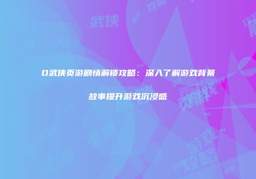 D武侠页游剧情解锁攻略：深入了解游戏背景故事提升游戏沉浸感