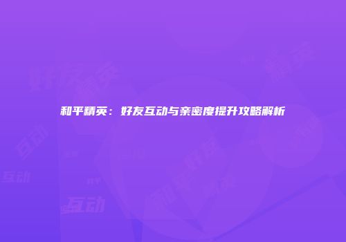 和平精英：好友互动与亲密度提升攻略解析