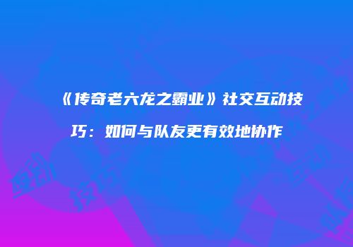 《传奇老六龙之霸业》社交互动技巧：如何与队友更有效地协作