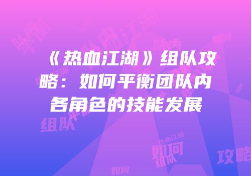 《热血江湖》组队攻略:如何平衡团队内各角色的技能发展