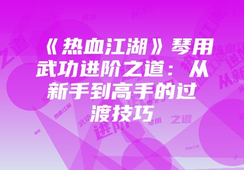 《热血江湖》琴用武功进阶之道：从新手到高手的过渡技巧