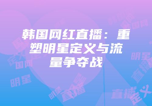 韩国网红直播：重塑明星定义与流量争夺战