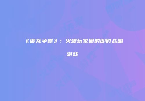 《御龙争霸》：火爆玩家圈的即时战略游戏