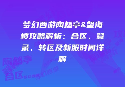 梦幻西游陶然亭&望海楼攻略解析：合区、登录、转区及新服时间详解