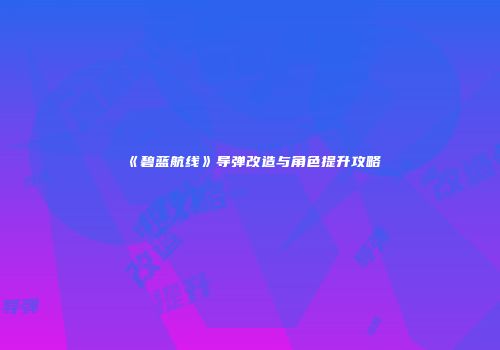 《碧蓝航线》导弹改造与角色提升攻略