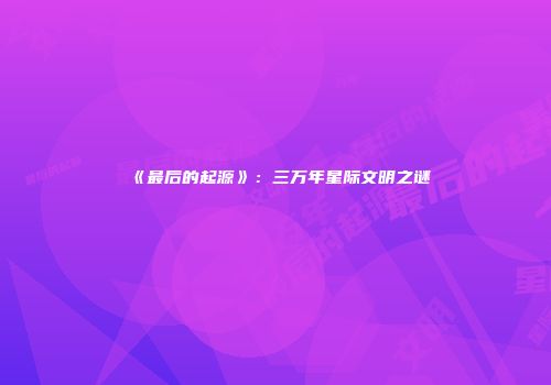 《最后的起源》：三万年星际文明之谜