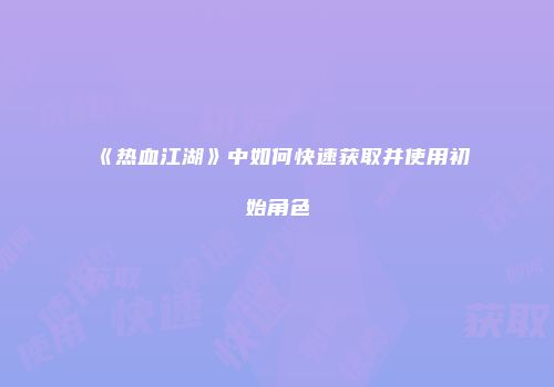 《热血江湖》中如何快速获取并使用初始角色