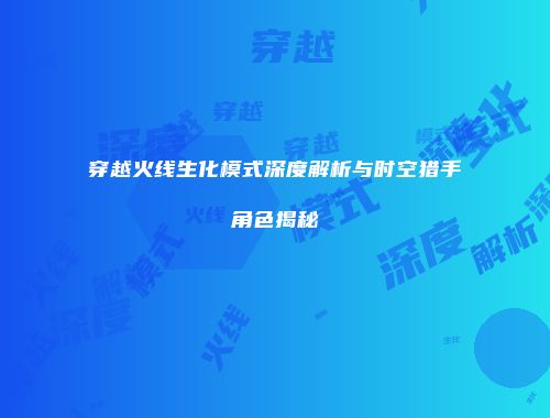 穿越火线生化模式深度解析与时空猎手角色揭秘