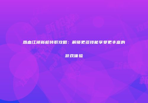 热血江湖新枪转职攻略：解锁更多技能享受更丰富的游戏体验