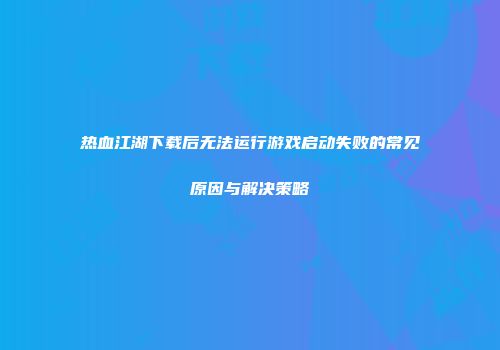 热血江湖下载后无法运行游戏启动失败的常见原因与解决策略