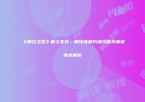 《明日之后》废土生存：离线挂机钓鱼攻略及最佳地点解析