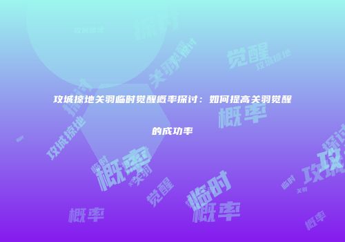 攻城掠地关羽临时觉醒概率探讨：如何提高关羽觉醒的成功率