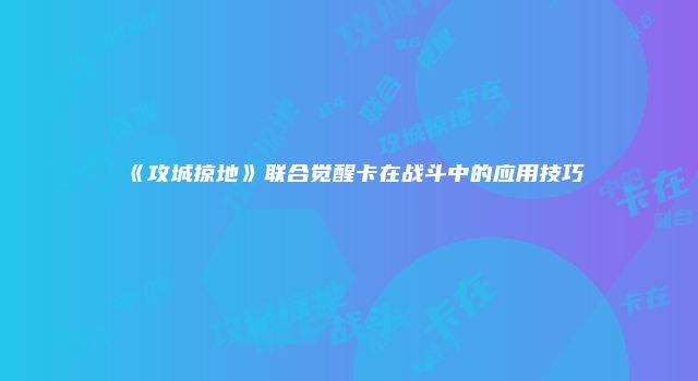 《攻城掠地》联合觉醒卡在战斗中的应用技巧