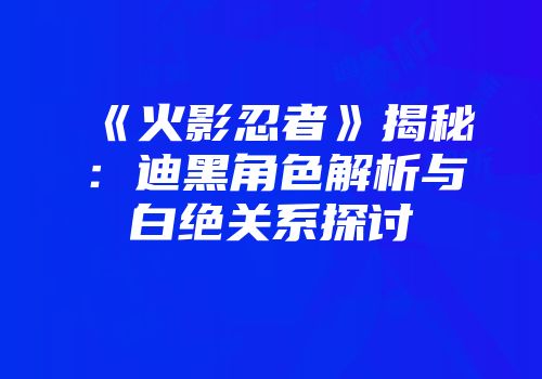 《火影忍者》揭秘：迪黑角色解析与白绝关系探讨