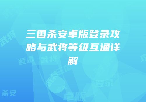 三国杀安卓版登录攻略与武将等级互通详解
