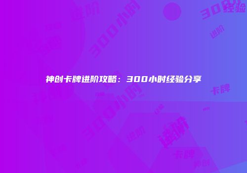 神创卡牌进阶攻略：300小时经验分享