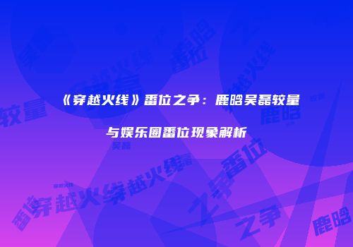 《穿越火线》番位之争：鹿晗吴磊较量与娱乐圈番位现象解析
