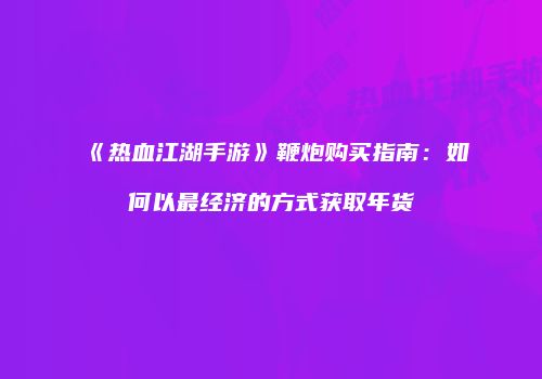 《热血江湖手游》鞭炮购买指南：如何以最经济的方式获取年货