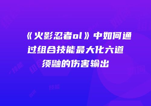 《火影忍者ol》中如何通过组合技能最大化六道须鼬的伤害输出