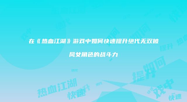 在《热血江湖》游戏中如何快速提升绝代无双披风女角色的战斗力