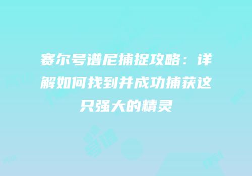 赛尔号谱尼捕捉攻略：详解如何找到并成功捕获这只强大的精灵
