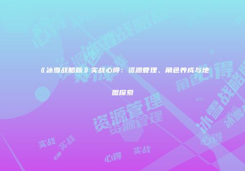 《冰雪战略版》实战心得：资源管理、角色养成与地图探索