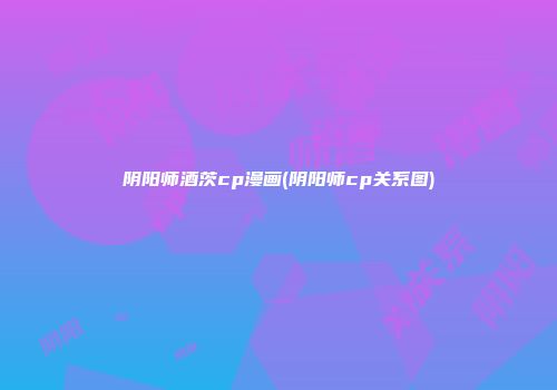 阴阳师酒茨cp漫画(阴阳师cp关系图)