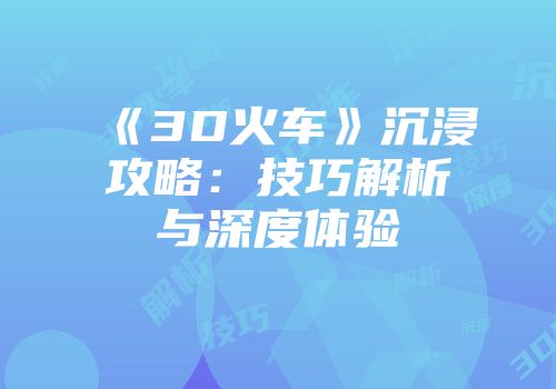 《3D火车》沉浸攻略：技巧解析与深度体验