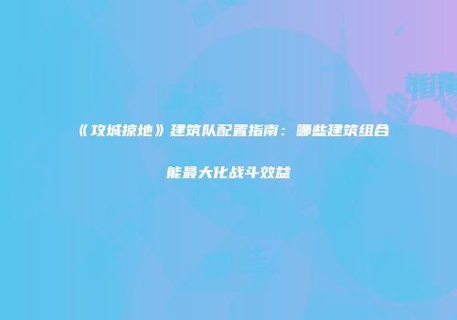 《攻城掠地》建筑队配置指南：哪些建筑组合能最大化战斗效益