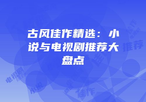 古风佳作精选：小说与电视剧推荐大盘点