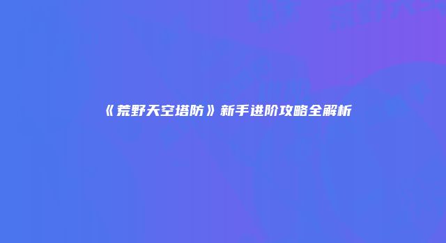 《荒野天空塔防》新手进阶攻略全解析