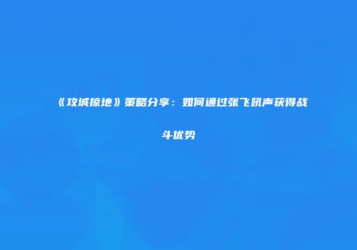 《攻城掠地》策略分享：如何通过张飞吼声获得战斗优势