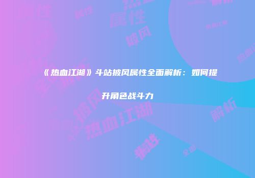 《热血江湖》斗站披风属性全面解析：如何提升角色战斗力