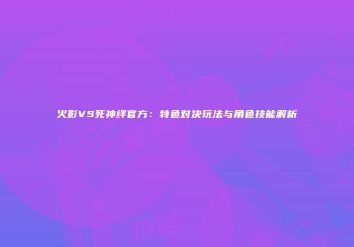 火影VS死神绊官方：特色对决玩法与角色技能解析