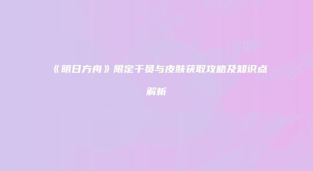 《明日方舟》限定干员与皮肤获取攻略及知识点解析